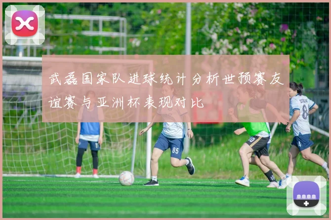 武磊国家队进球统计分析世预赛友谊赛与亚洲杯表现对比