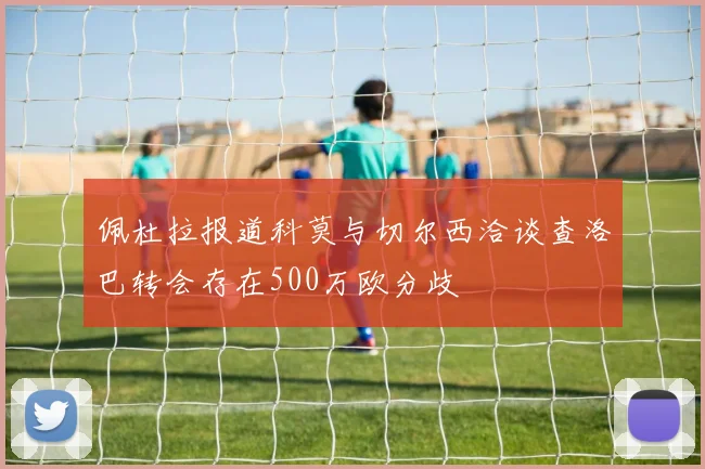 佩杜拉报道科莫与切尔西洽谈查洛巴转会存在500万欧分歧