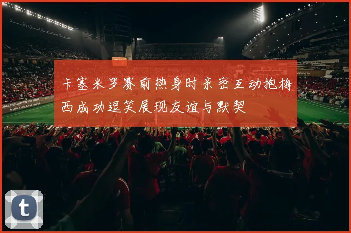 卡塞米罗赛前热身时亲密互动抱梅西成功逗笑展现友谊与默契