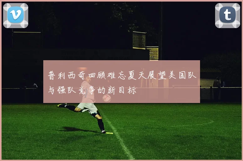 普利西奇回顾难忘夏天展望美国队与强队竞争的新目标