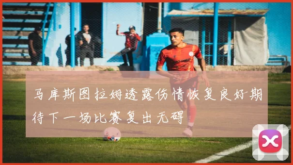 马库斯图拉姆透露伤情恢复良好期待下一场比赛复出无碍
