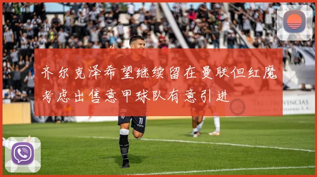 齐尔克泽希望继续留在曼联但红魔考虑出售意甲球队有意引进