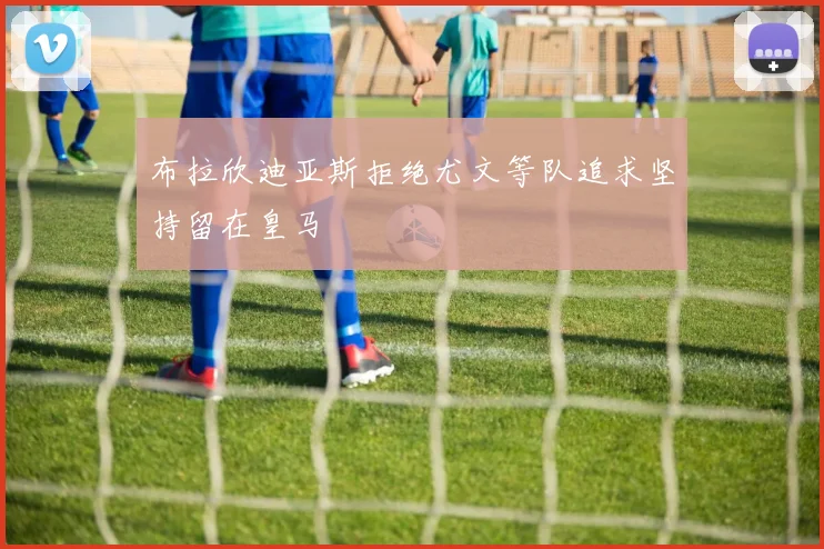 布拉欣迪亚斯拒绝尤文等队追求坚持留在皇马