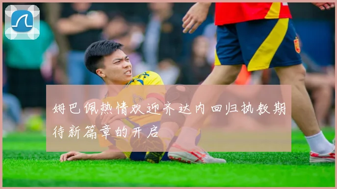 姆巴佩热情欢迎齐达内回归执教期待新篇章的开启